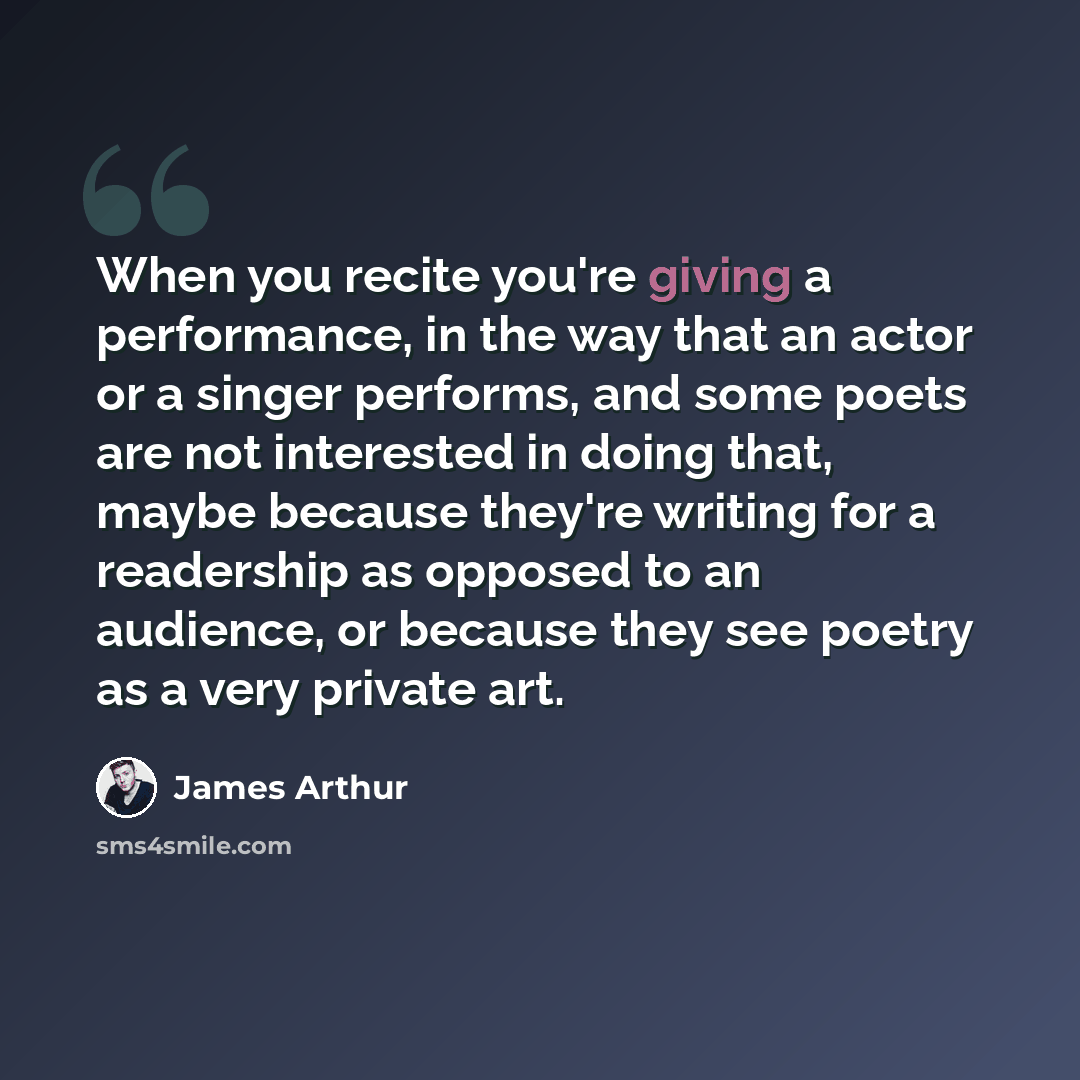 “When you recite you're giving a performance, in the way that an actor or a singer performs, and some poets are not interested in doing that, maybe because they're writing for a readership as opposed to an audience, or because they see poetry as a very private art.” quote by James Arthur