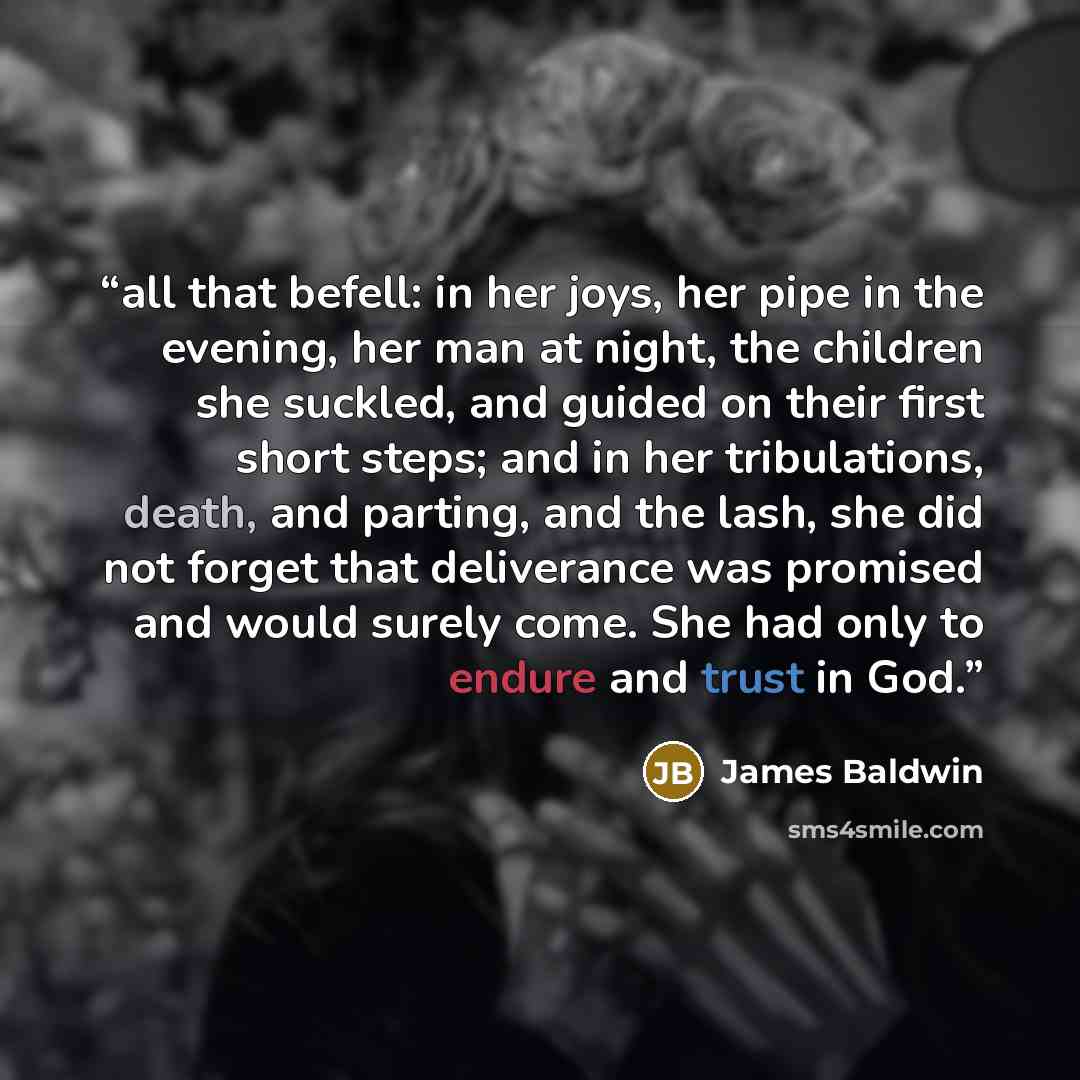 “all that befell: in her joys, her pipe in the evening, her man at night, the children she suckled, and guided on their first short steps; and in her tribulations, death, and parting, and the lash, she did not forget that deliverance was promised and would surely come. She had only to endure and…” quote by James Baldwin