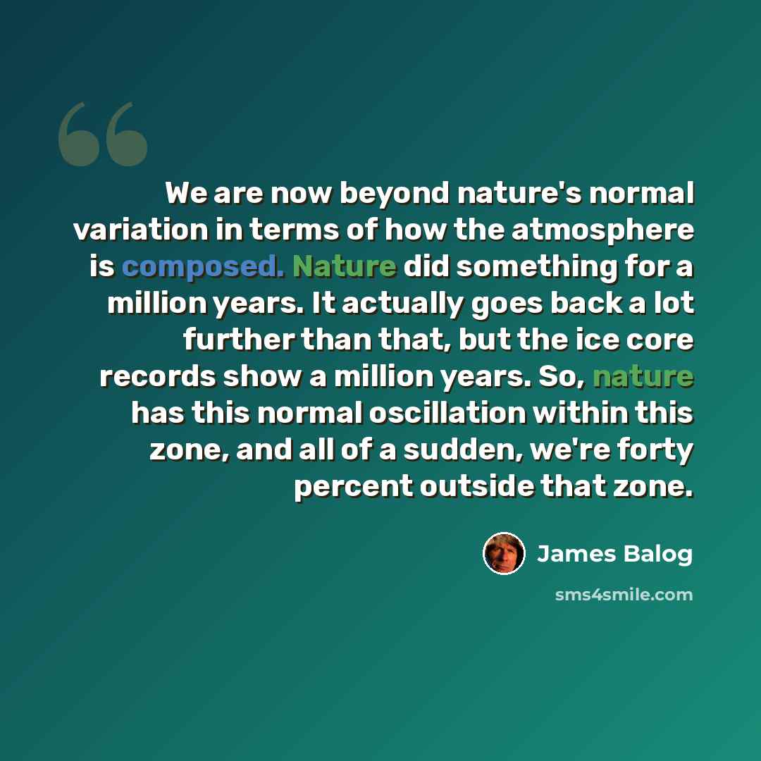 “We are now beyond nature's normal variation in terms of how the atmosphere is composed. Nature did something for a million years. It actually goes back a lot further than that, but the ice core records show a million years. So, nature has this normal oscillation within this zone, and all of a…” quote by James Balog
