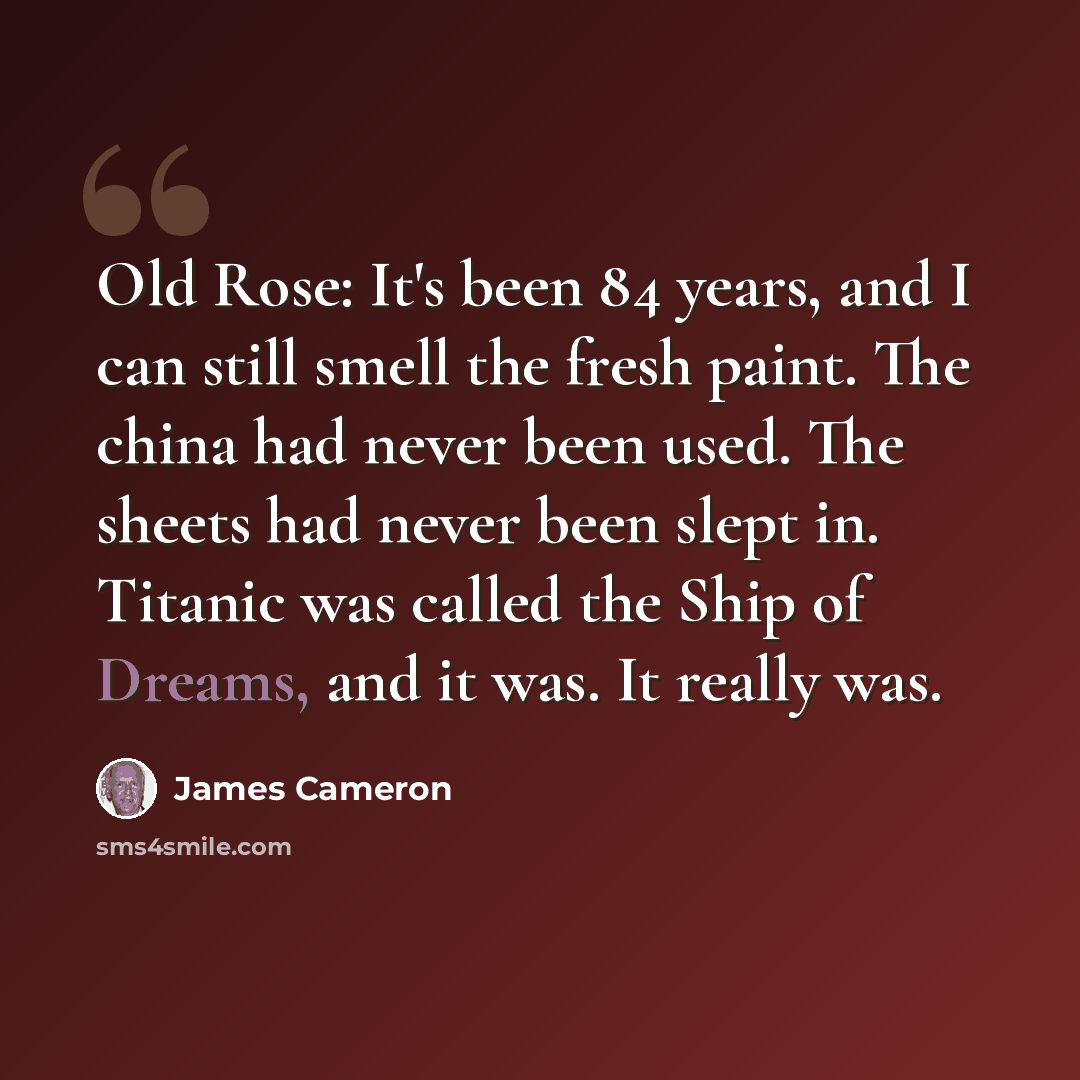 “Old Rose: It's been 84 years, and I can still smell the fresh paint. The china had never been used. The sheets had never been slept in. Titanic was called the Ship of Dreams, and it was. It really was.” quote by James Cameron