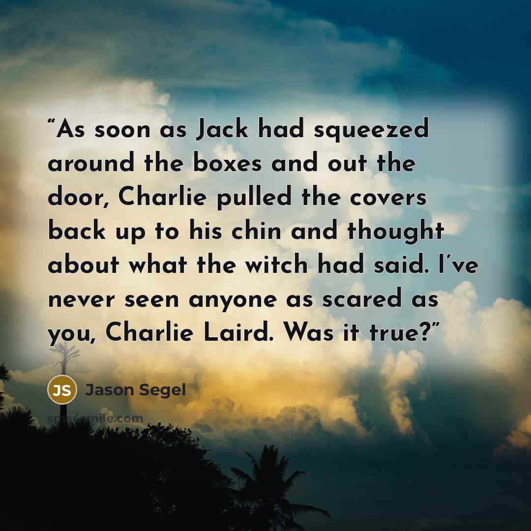 “As soon as Jack had squeezed around the boxes and out the door, Charlie pulled the covers back up to his chin and thought about what the witch had said. I’ve never seen anyone as scared as you, Charlie Laird. Was it true?” quote by Jason Segel