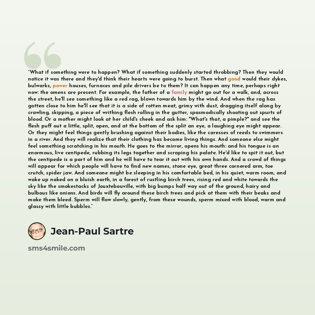 “What if something were to happen? What if something suddenly started throbbing? Then they would notice it was there and they'd think their hearts were going to burst. Then what good would their dykes, bulwarks, power houses, furnaces and pile drivers be to them? It can happen any time, perhaps…” quote by Jean-Paul Sartre
