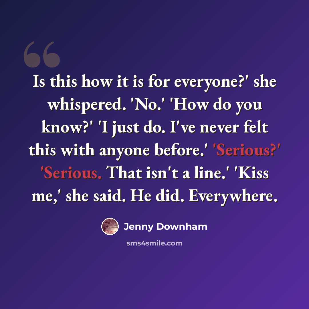 “Is this how it is for everyone?' she whispered. 'No.' 'How do you know?' 'I just do. I've never felt this with anyone before.' 'Serious?' 'Serious. That isn't a line.' 'Kiss me,' she said. He did. Everywhere.” quote by Jenny Downham