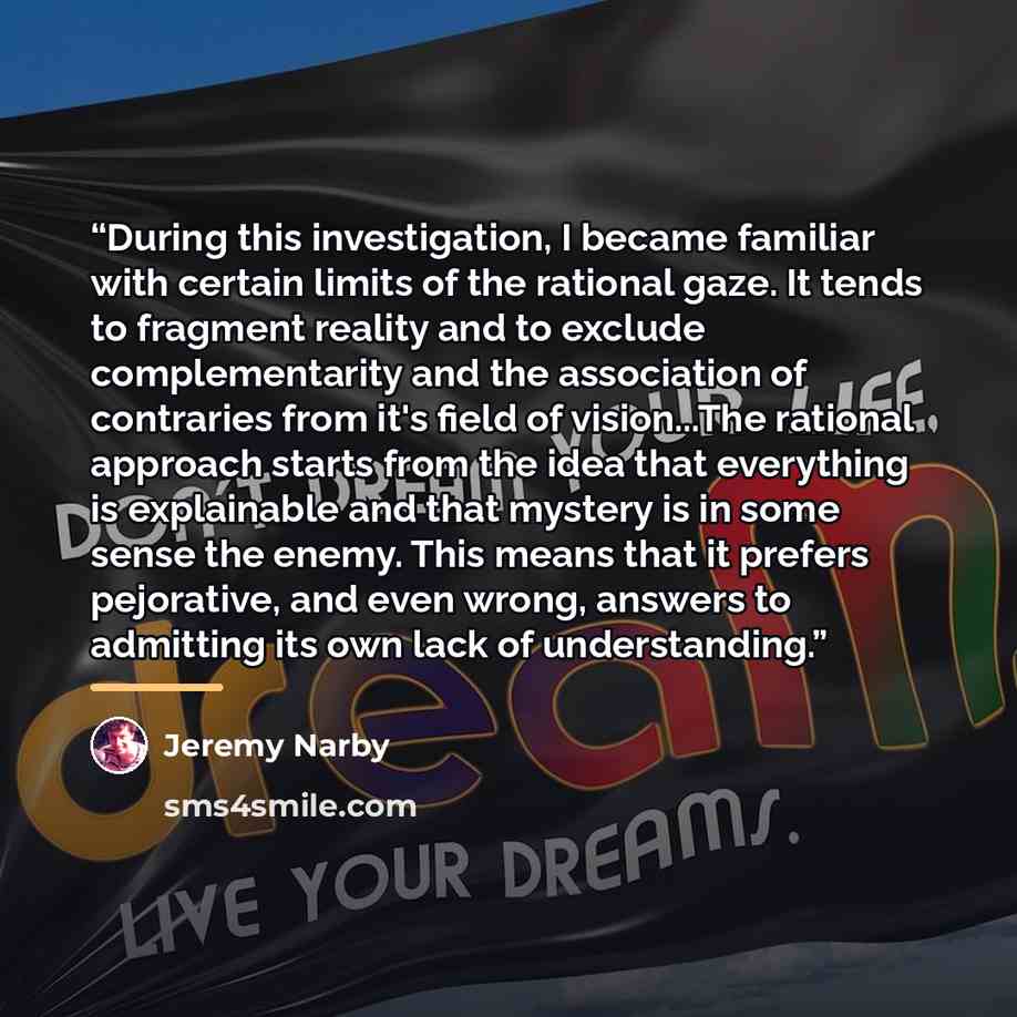 “During this investigation, I became familiar with certain limits of the rational gaze. It tends to fragment reality and to exclude complementarity and the association of contraries from it's field of vision...The rational approach starts from the idea that everything is explainable and that…” quote by Jeremy Narby