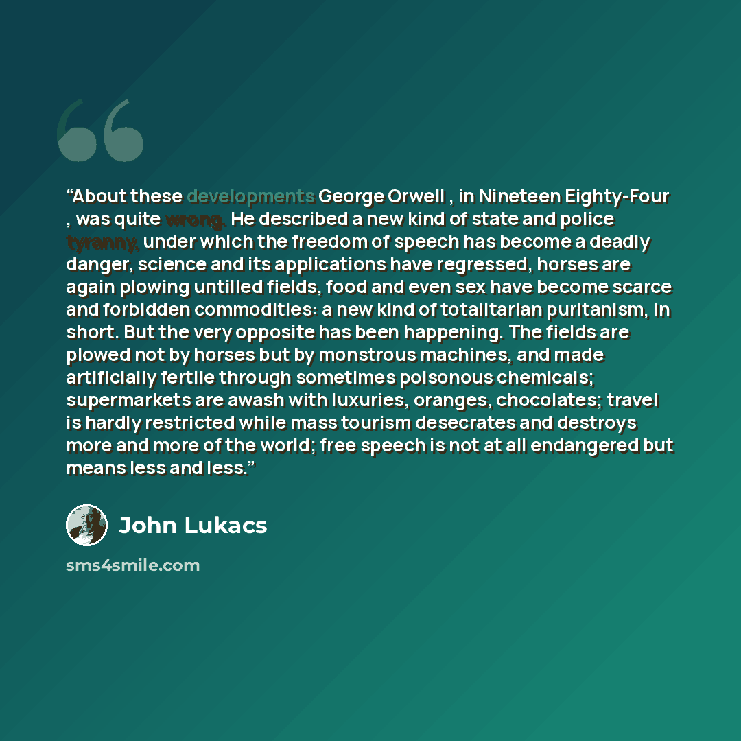 “About these developments George Orwell , in Nineteen Eighty-Four , was quite wrong. He described a new kind of state and police tyranny, under which the freedom of speech has become a deadly danger, science and its applications have regressed, horses are again plowing untilled fields, food and…” quote by John Lukacs