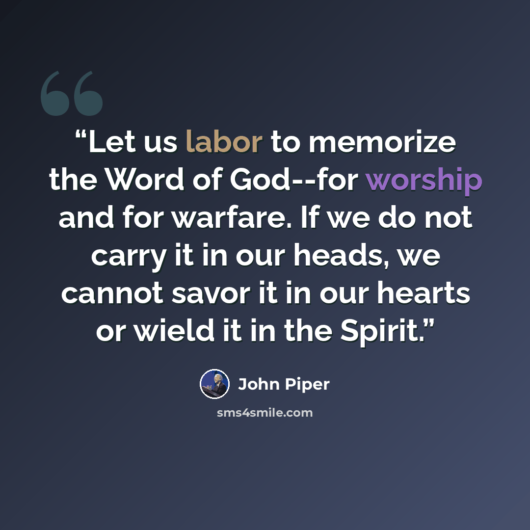 “Let us labor to memorize the Word of God--for worship and for warfare. If we do not carry it in our heads, we cannot savor it in our hearts or wield it in the Spirit.” quote by John Piper