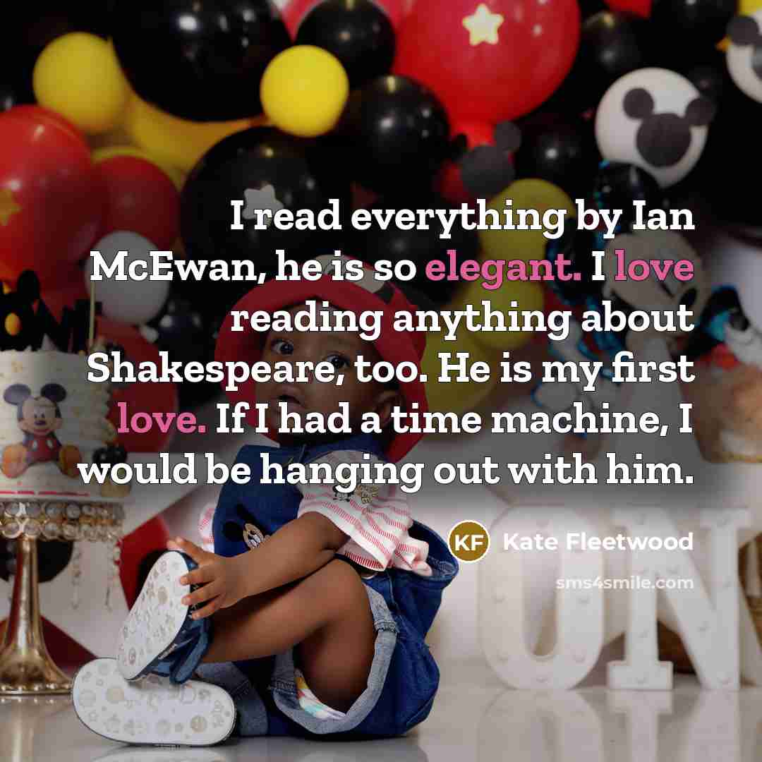 “I read everything by Ian McEwan, he is so elegant. I love reading anything about Shakespeare, too. He is my first love. If I had a time machine, I would be hanging out with him.” quote by Kate Fleetwood