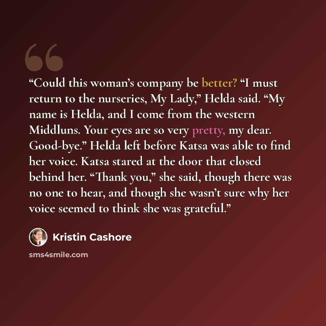 “Could this woman’s company be better? “I must return to the nurseries, My Lady,” Helda said. “My name is Helda, and I come from the western Middluns. Your eyes are so very pretty, my dear. Good-bye.” Helda left before Katsa was able to find her voice. Katsa stared at the door that closed behind…” quote by Kristin Cashore