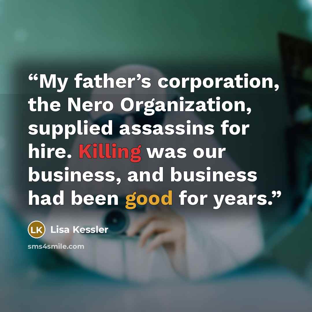 “My father’s corporation, the Nero Organization, supplied assassins for hire. Killing was our business, and business had been good for years.” quote by Lisa Kessler