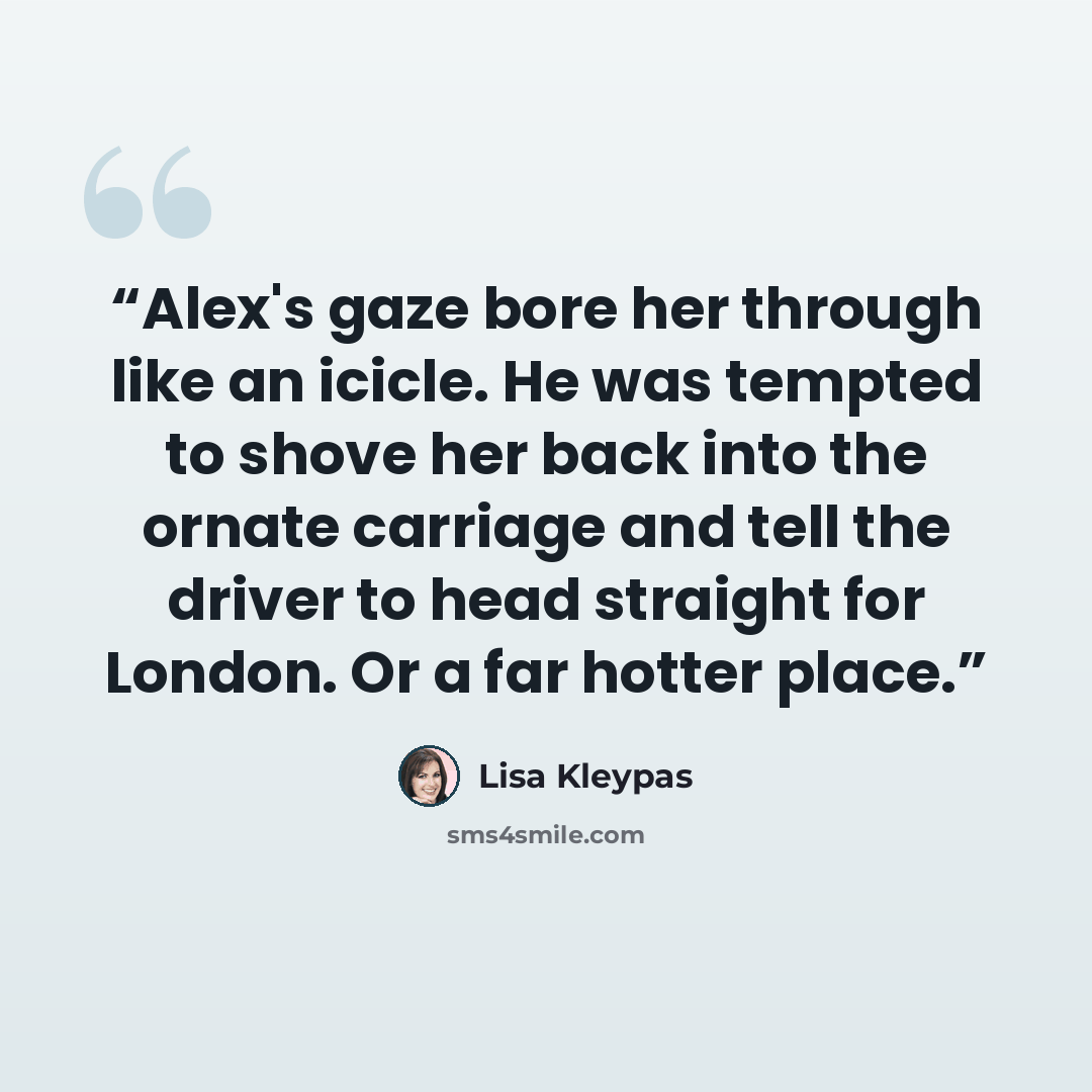 “Alex's gaze bore her through like an icicle. He was tempted to shove her back into the ornate carriage and tell the driver to head straight for London. Or a far hotter place.” quote by Lisa Kleypas