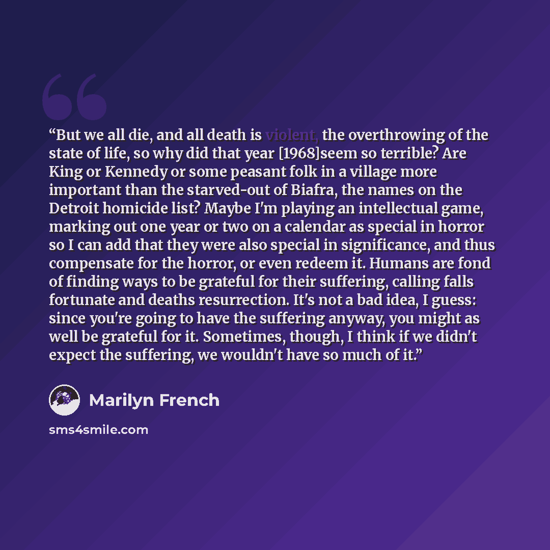 “But we all die, and all death is violent, the overthrowing of the state of life, so why did that year [1968]seem so terrible? Are King or Kennedy or some peasant folk in a village more important than the starved-out of Biafra, the names on the Detroit homicide list? Maybe I'm playing an…” quote by Marilyn French