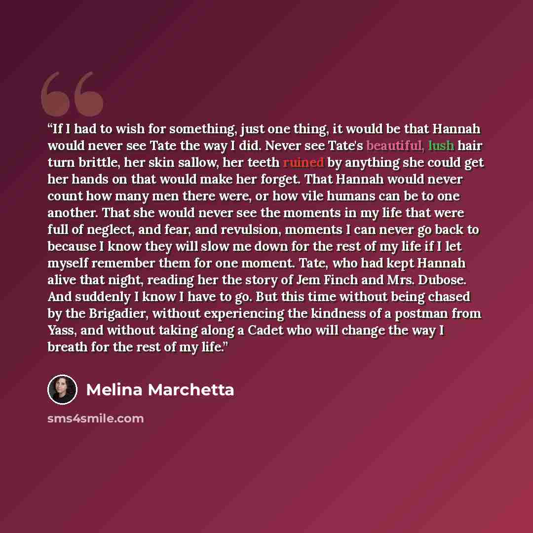 “If I had to wish for something, just one thing, it would be that Hannah would never see Tate the way I did. Never see Tate's beautiful, lush hair turn brittle, her skin sallow, her teeth ruined by anything she could get her hands on that would make her forget. That Hannah would never count how…” quote by Melina Marchetta