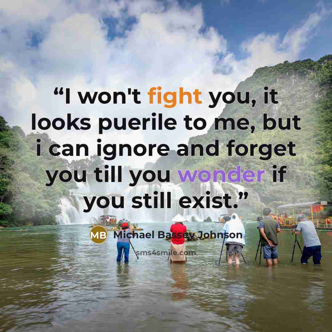 “I won't fight you, it looks puerile to me, but i can ignore and forget you till you wonder if you still exist.” quote by Michael Bassey Johnson
