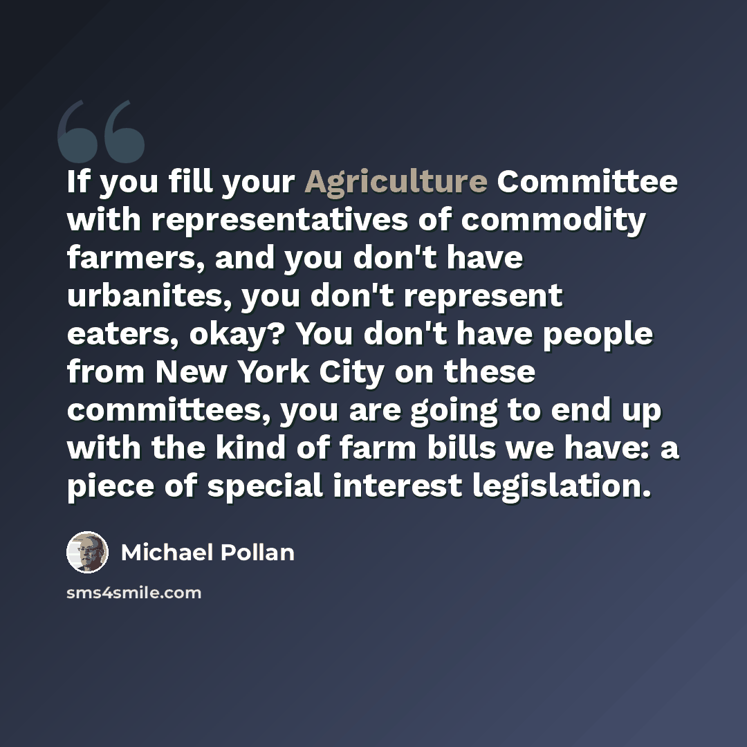 “If you fill your Agriculture Committee with representatives of commodity farmers, and you don't have urbanites, you don't represent eaters, okay? You don't have people from New York City on these committees, you are going to end up with the kind of farm bills we have: a piece of special interest…” quote by Michael Pollan