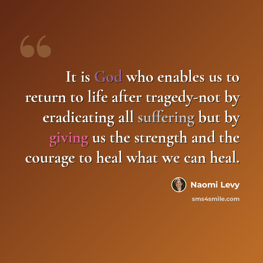 “It is God who enables us to return to life after tragedy-not by eradicating all suffering but by giving us the strength and the courage to heal what we can heal.” quote by Naomi Levy