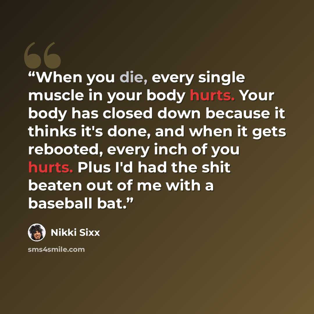 “When you die, every single muscle in your body hurts. Your body has closed down because it thinks it's done, and when it gets rebooted, every inch of you hurts. Plus I'd had the shit beaten out of me with a baseball bat.” quote by Nikki Sixx
