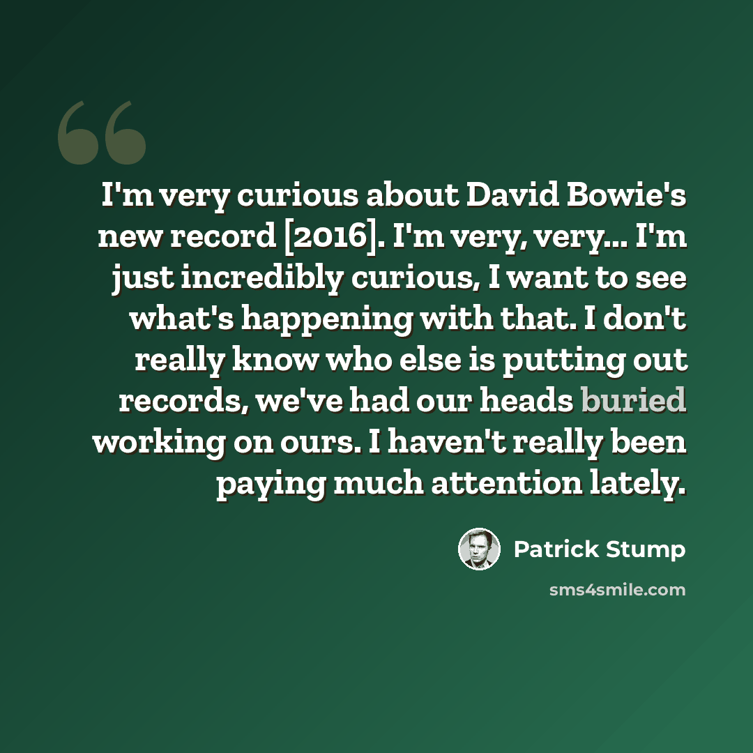 “I'm very curious about David Bowie's new record [2016]. I'm very, very... I'm just incredibly curious, I want to see what's happening with that. I don't really know who else is putting out records, we've had our heads buried working on ours. I haven't really been paying much attention lately.” quote by Patrick Stump