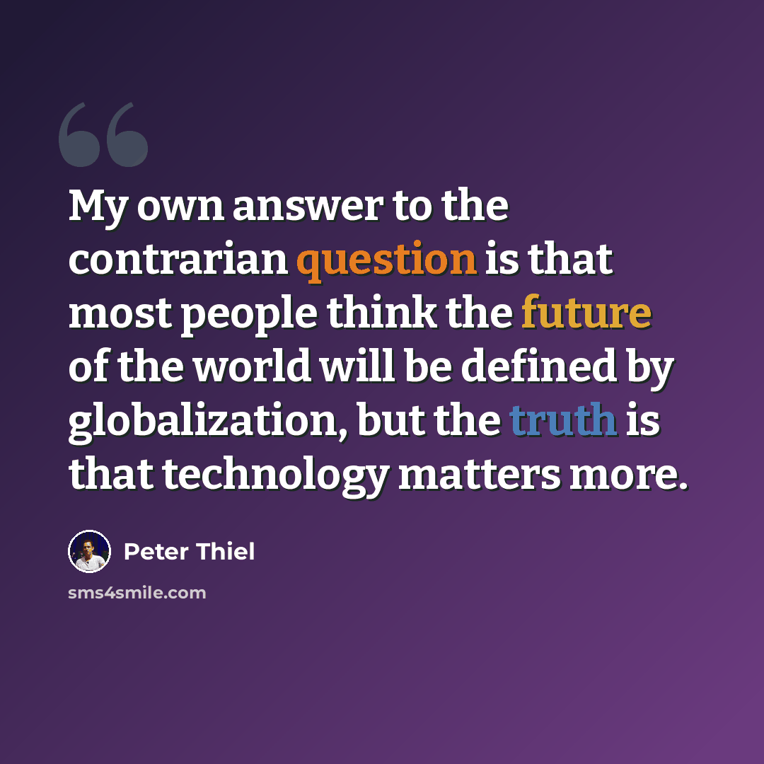 “My own answer to the contrarian question is that most people think the future of the world will be defined by globalization, but the truth is that technology matters more.” quote by Peter Thiel