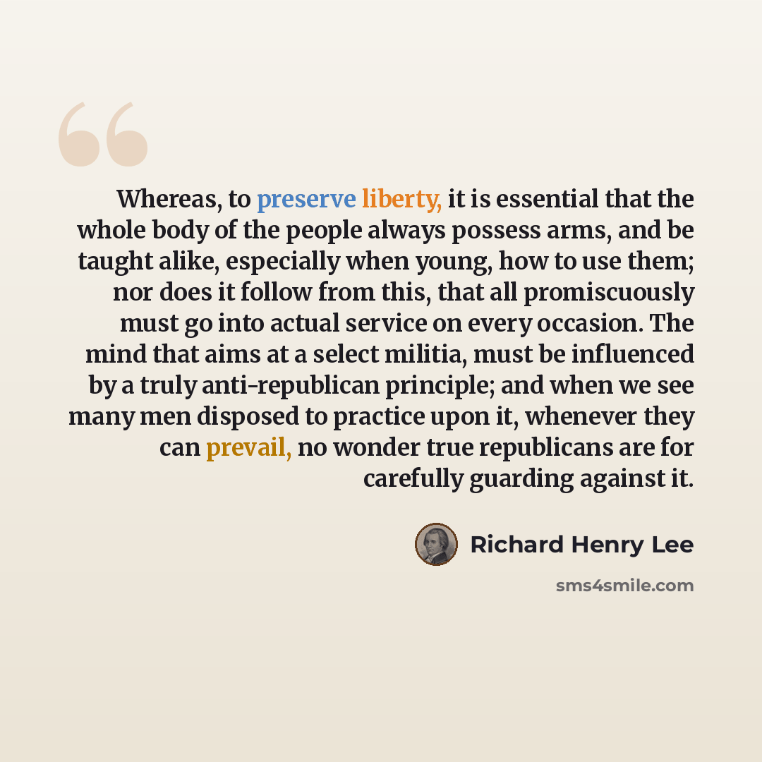 “Whereas, to preserve liberty, it is essential that the whole body of the people always possess arms, and be taught alike, especially when young, how to use them; nor does it follow from this, that all promiscuously must go into actual service on every occasion. The mind that aims at a select…” quote by Richard Henry Lee
