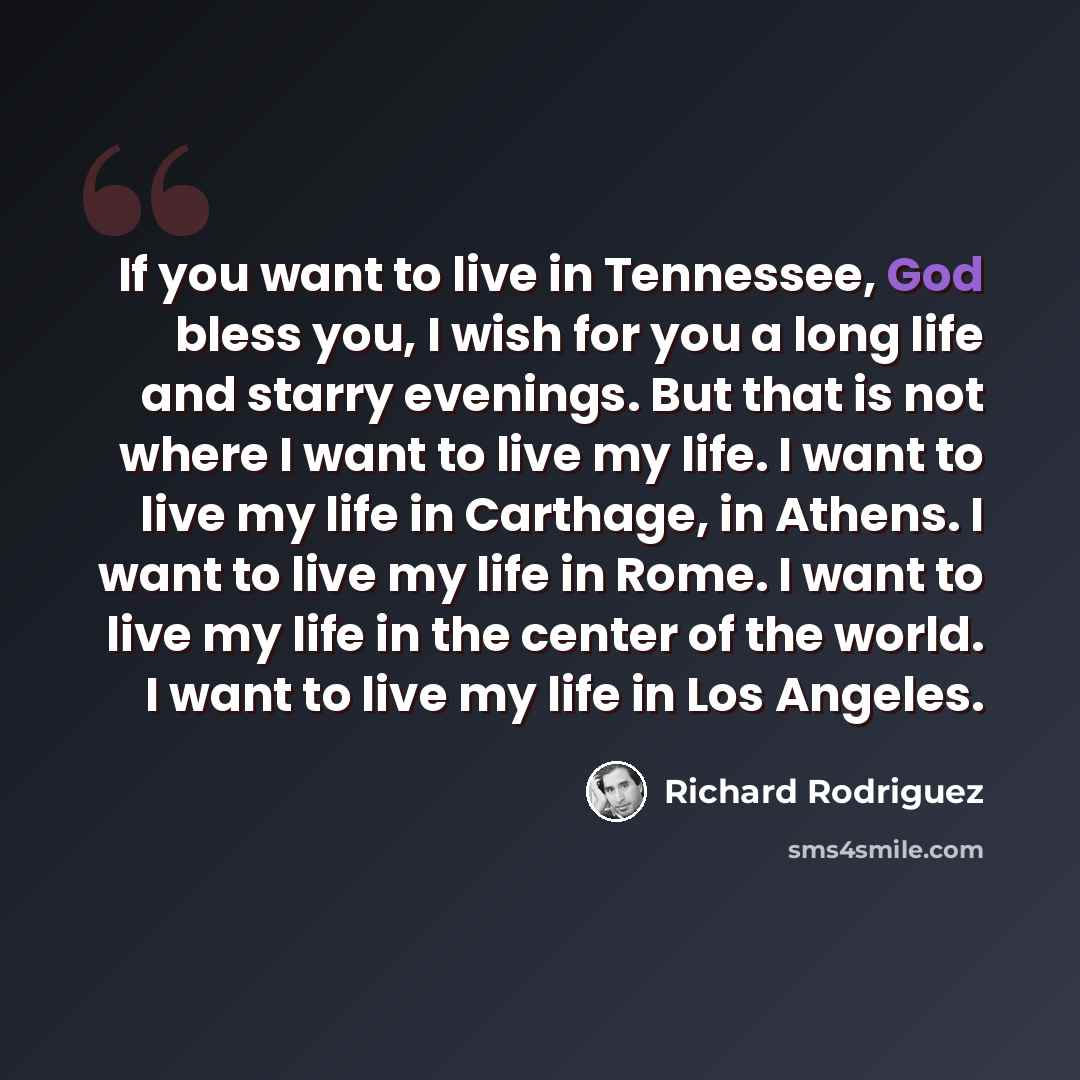 “If you want to live in Tennessee, God bless you, I wish for you a long life and starry evenings. But that is not where I want to live my life. I want to live my life in Carthage, in Athens. I want to live my life in Rome. I want to live my life in the center of the world. I want to live my life in…” quote by Richard Rodriguez