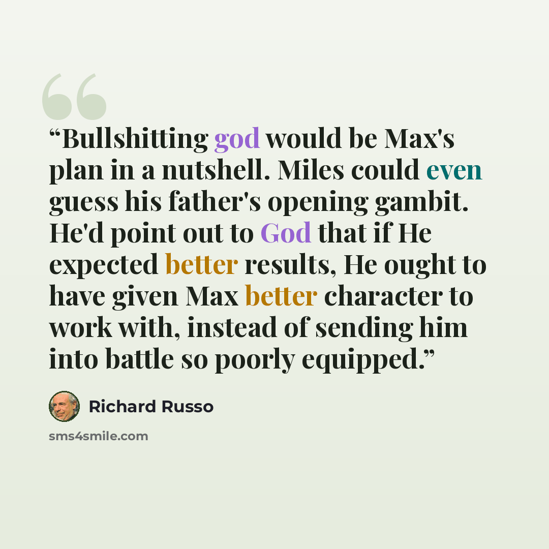 “Bullshitting god would be Max's plan in a nutshell. Miles could even guess his father's opening gambit. He'd point out to God that if He expected better results, He ought to have given Max better character to work with, instead of sending him into battle so poorly equipped.” quote by Richard Russo
