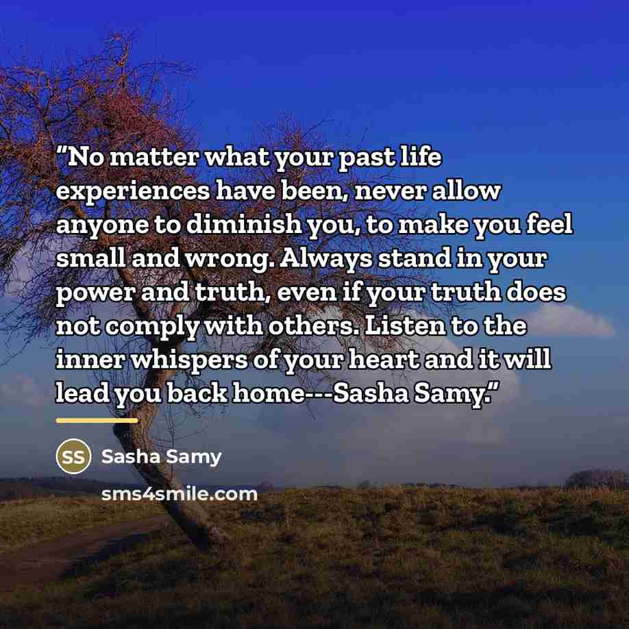 “No matter what your past life experiences have been, never allow anyone to diminish you, to make you feel small and wrong. Always stand in your power and truth, even if your truth does not comply with others. Listen to the inner whispers of your heart and it will lead you back home---Sasha Samy.” quote by Sasha Samy