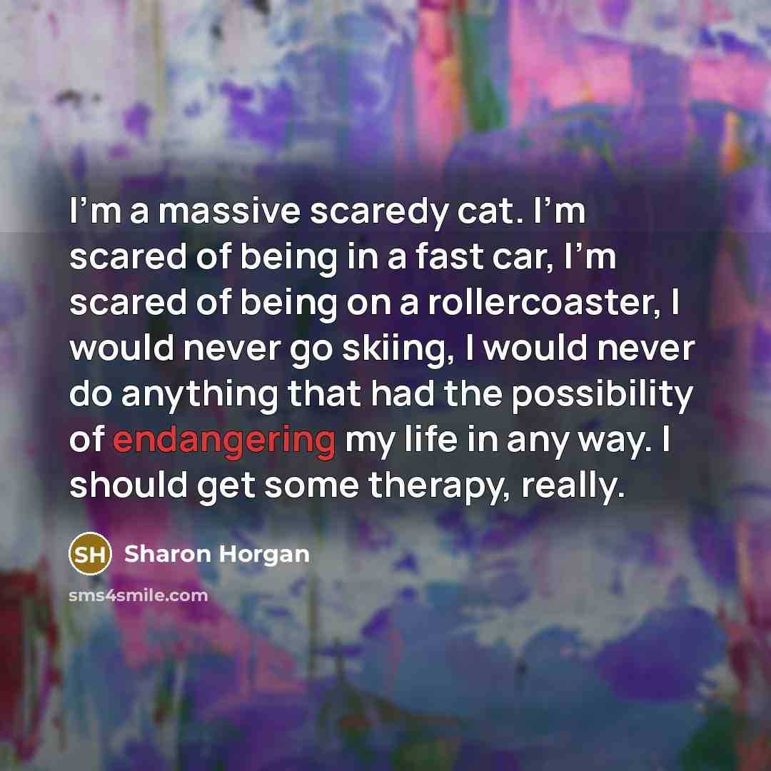 “I'm a massive scaredy cat. I'm scared of being in a fast car, I'm scared of being on a rollercoaster, I would never go skiing, I would never do anything that had the possibility of endangering my life in any way. I should get some therapy, really.” quote by Sharon Horgan