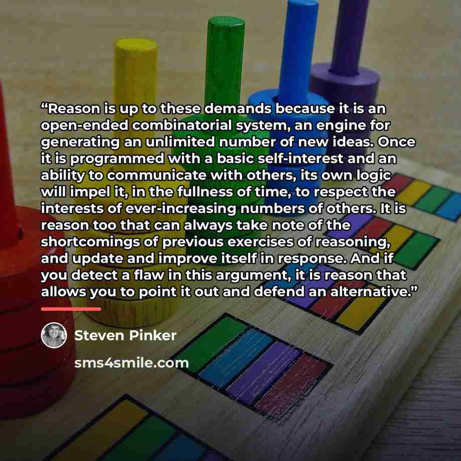 “Reason is up to these demands because it is an open-ended combinatorial system, an engine for generating an unlimited number of new ideas. Once it is programmed with a basic self-interest and an ability to communicate with others, its own logic will impel it, in the fullness of time, to respect…” quote by Steven Pinker