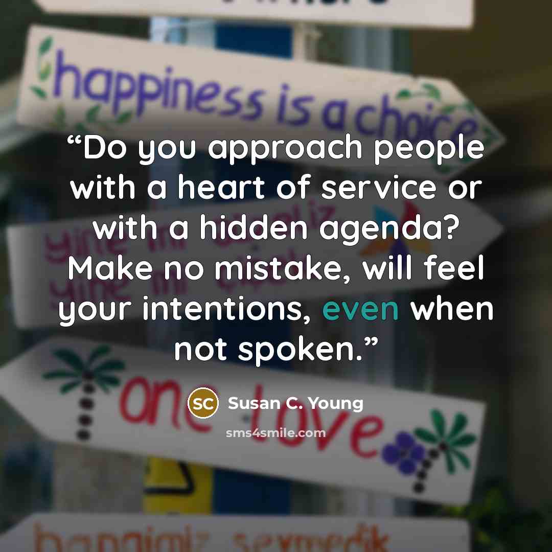 “Do you approach people with a heart of service or with a hidden agenda? Make no mistake, will feel your intentions, even when not spoken.” quote by Susan C. Young