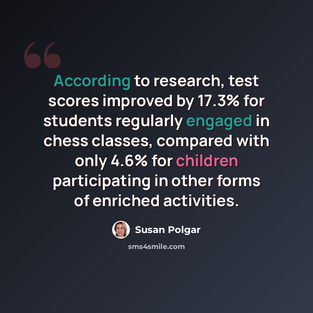 “According to research, test scores improved by 17.3% for students regularly engaged in chess classes, compared with only 4.6% for children participating in other forms of enriched activities.” quote by Susan Polgar