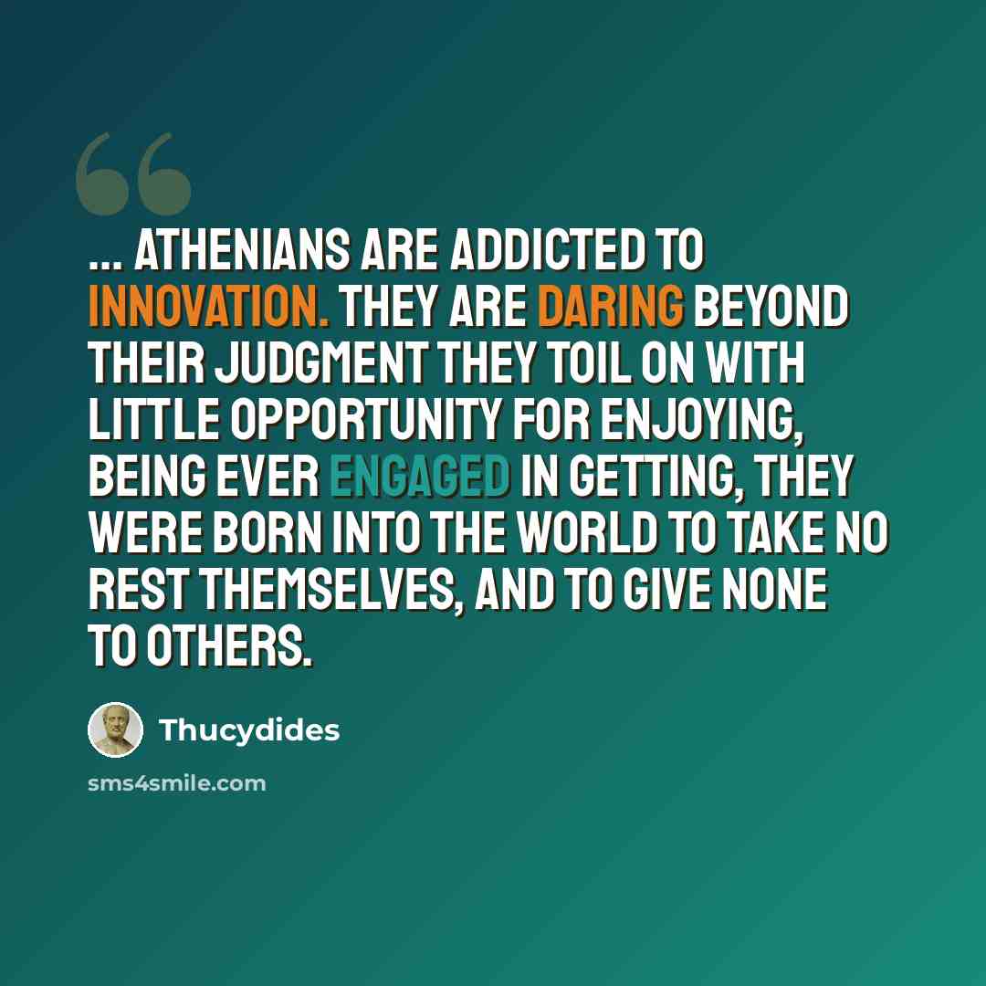 “... Athenians are addicted to innovation. They are daring beyond their judgment they toil on with little opportunity for enjoying, being ever engaged in getting, they were born into the world to take no rest themselves, and to give none to others.” quote by Thucydides