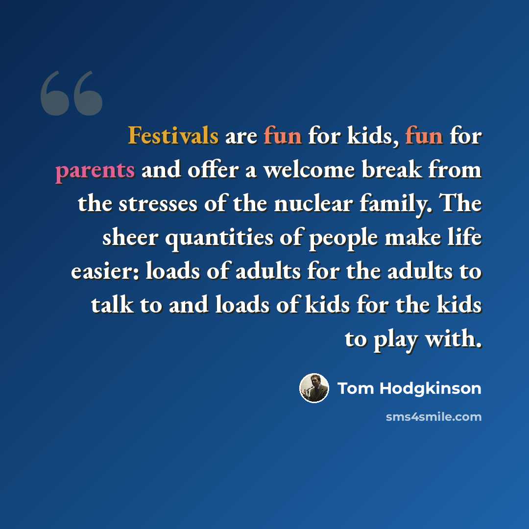 “Festivals are fun for kids, fun for parents and offer a welcome break from the stresses of the nuclear family. The sheer quantities of people make life easier: loads of adults for the adults to talk to and loads of kids for the kids to play with.” quote by Tom Hodgkinson