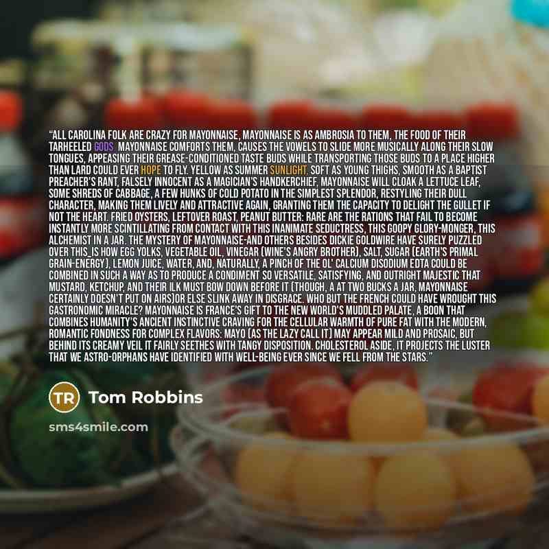 “All Carolina folk are crazy for mayonnaise, mayonnaise is as ambrosia to them, the food of their tarheeled gods. Mayonnaise comforts them, causes the vowels to slide more musically along their slow tongues, appeasing their grease-conditioned taste buds while transporting those buds to a place…” quote by Tom Robbins