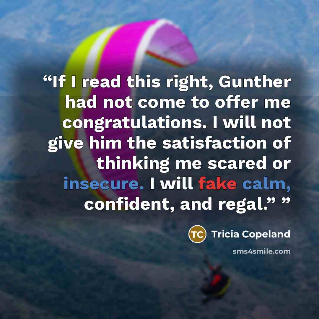 “If I read this right, Gunther had not come to offer me congratulations. I will not give him the satisfaction of thinking me scared or insecure. I will fake calm, confident, and regal.”” quote by Tricia Copeland