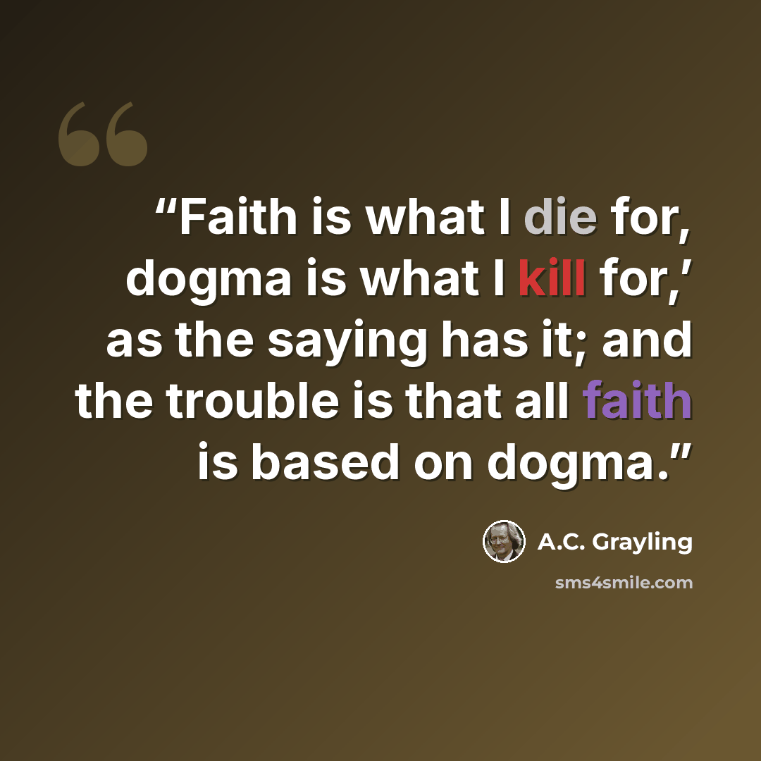 “Faith is what I die for, dogma is what I kill for,’ as the saying has it; and the trouble is that all faith is based on dogma.” quote by A.C. Grayling