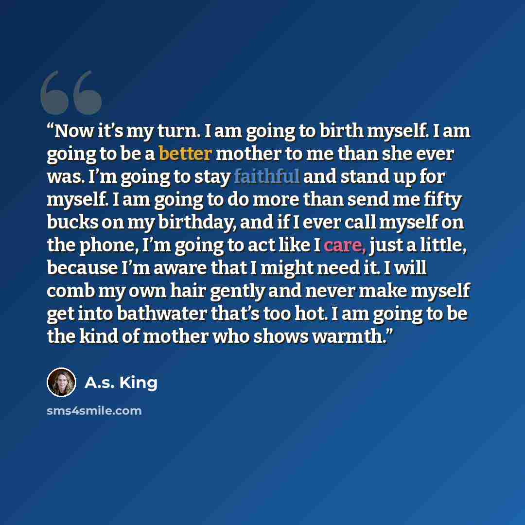 “Now it’s my turn. I am going to birth myself. I am going to be a better mother to me than she ever was. I’m going to stay faithful and stand up for myself. I am going to do more than send me fifty bucks on my birthday, and if I ever call myself on the phone, I’m going to act like I care, just a…” quote by A.S. King