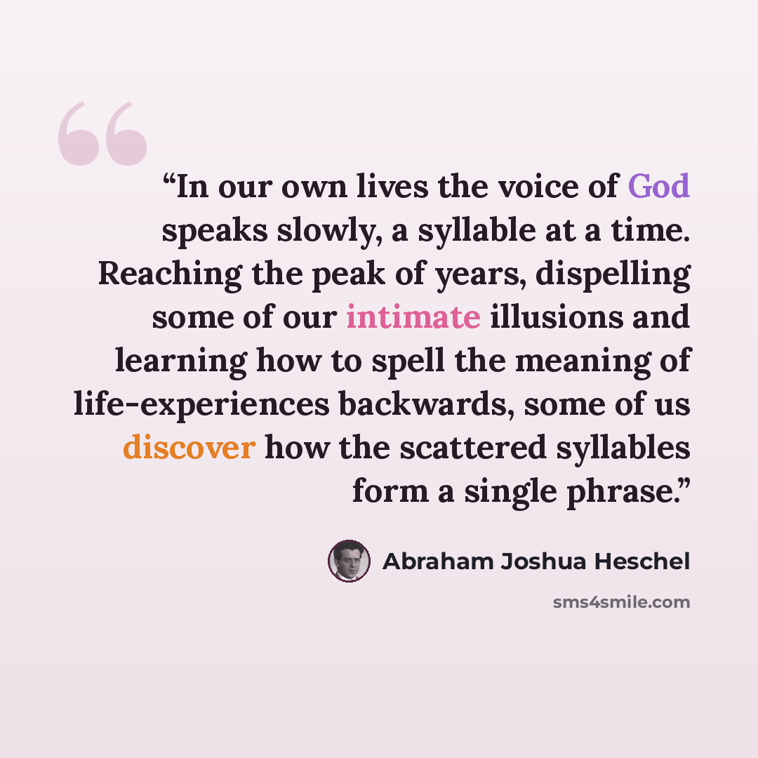 “In our own lives the voice of God speaks slowly, a syllable at a time. Reaching the peak of years, dispelling some of our intimate illusions and learning how to spell the meaning of life-experiences backwards, some of us discover how the scattered syllables form a single phrase.” quote by Abraham Joshua Heschel