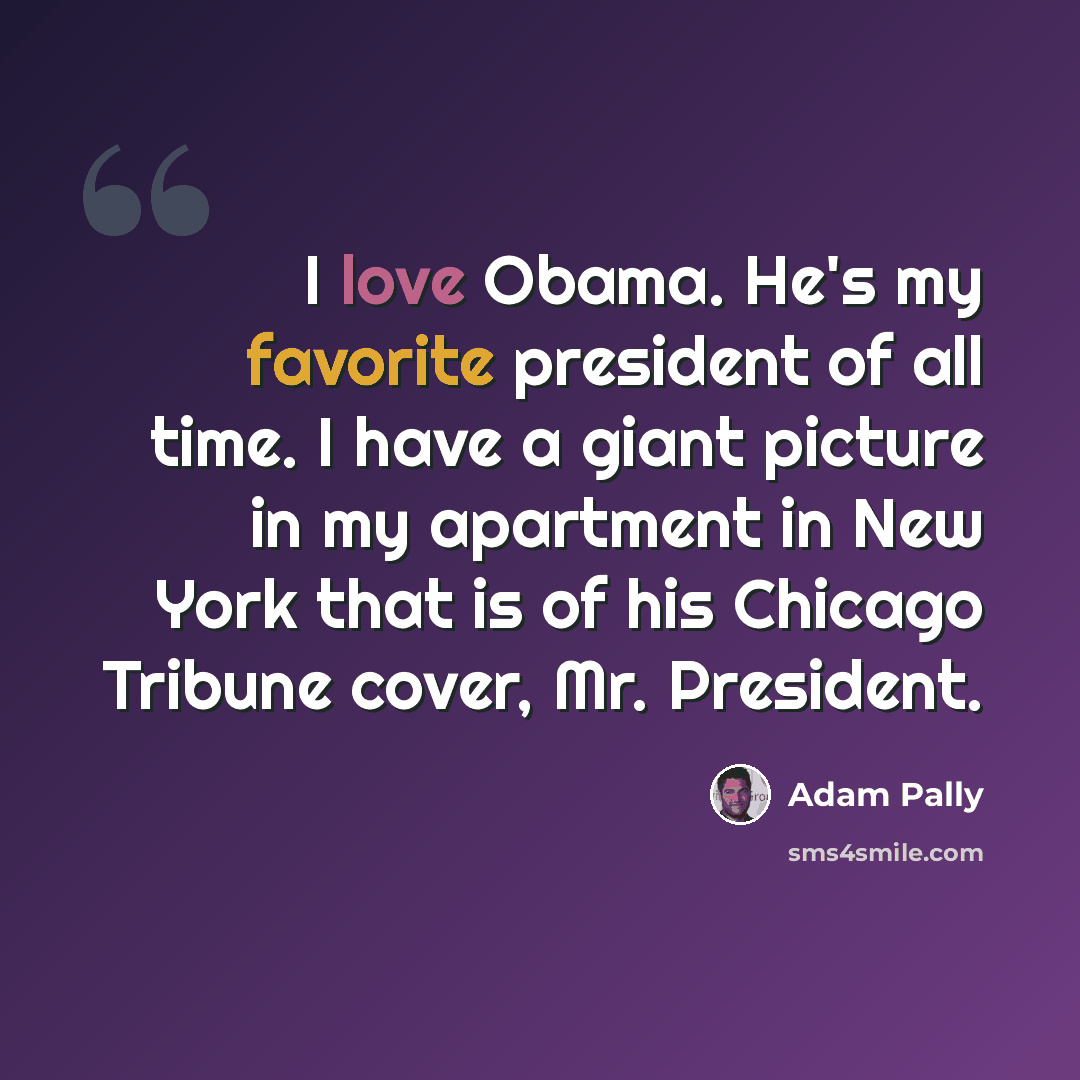 “I love Obama. He's my favorite president of all time. I have a giant picture in my apartment in New York that is of his Chicago Tribune cover, Mr. President.” quote by Adam Pally