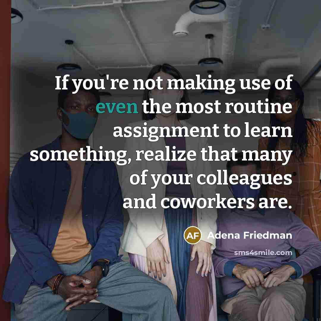 “If you're not making use of even the most routine assignment to learn something, realize that many of your colleagues and coworkers are.” quote by Adena Friedman
