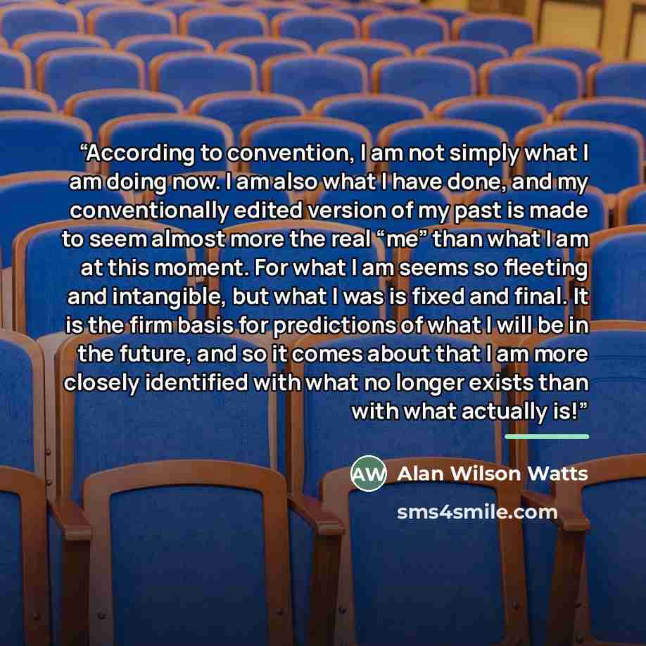 “According to convention, I am not simply what I am doing now. I am also what I have done, and my conventionally edited version of my past is made to seem almost more the real “me” than what I am at this moment. For what I am seems so fleeting and intangible, but what I was is fixed and final. It…” quote by Alan Wilson Watts