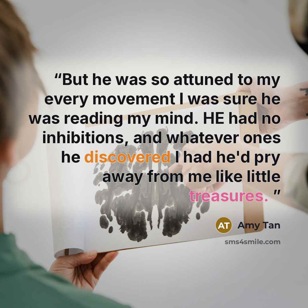 “But he was so attuned to my every movement I was sure he was reading my mind. HE had no inhibitions, and whatever ones he discovered I had he'd pry away from me like little treasures.” quote by Amy Tan