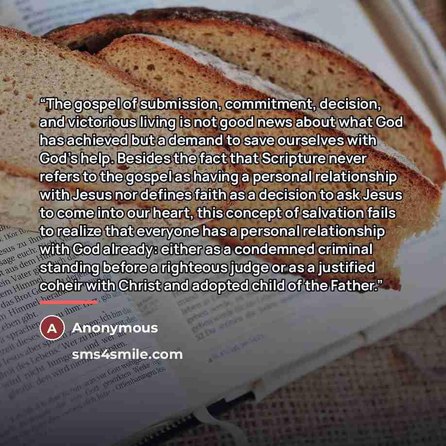 “The gospel of submission, commitment, decision, and victorious living is not good news about what God has achieved but a demand to save ourselves with God’s help. Besides the fact that Scripture never refers to the gospel as having a personal relationship with Jesus nor defines faith as a decision…” quote by Anonymous