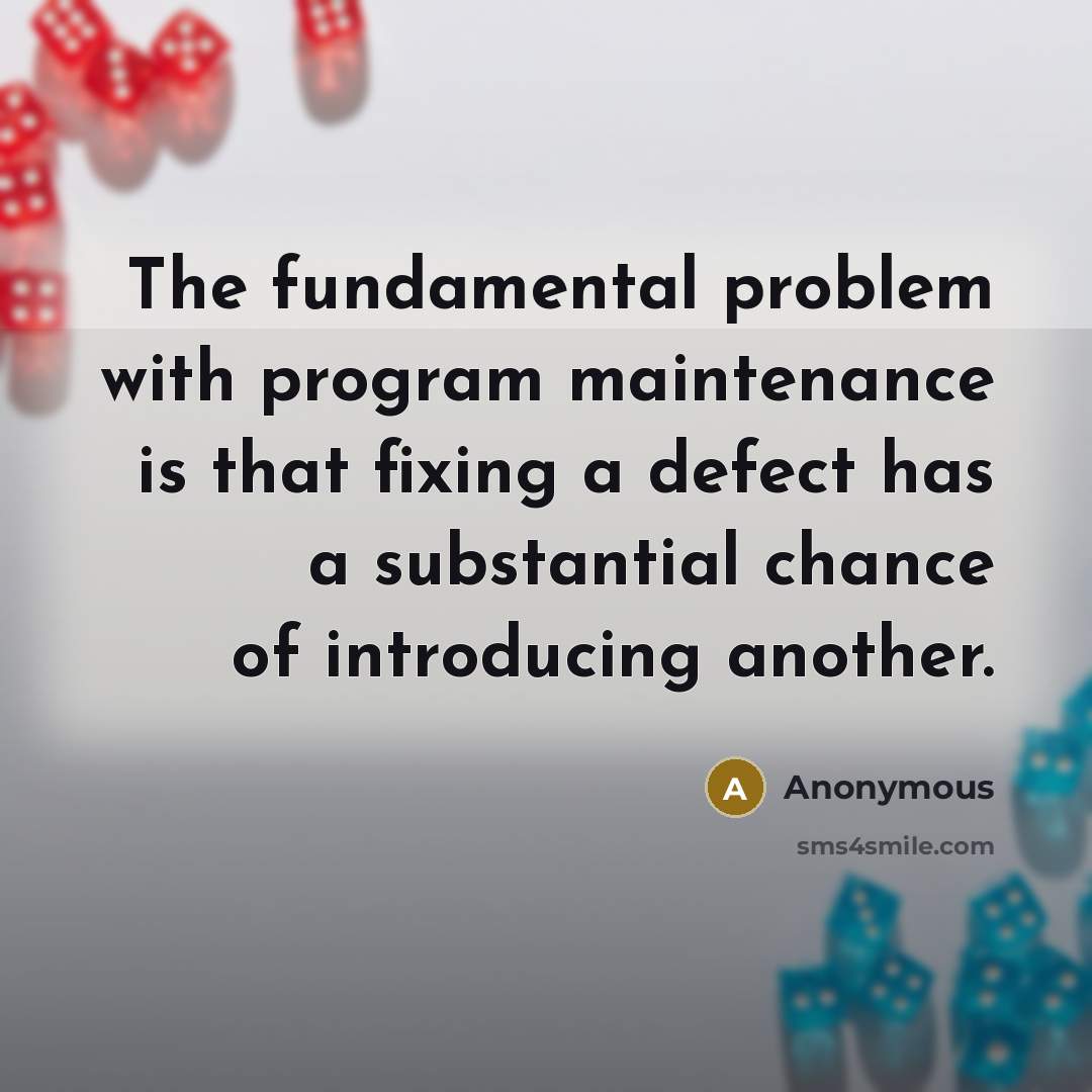 “The fundamental problem with program maintenance is that fixing a defect has a substantial chance of introducing another.” quote by Anonymous