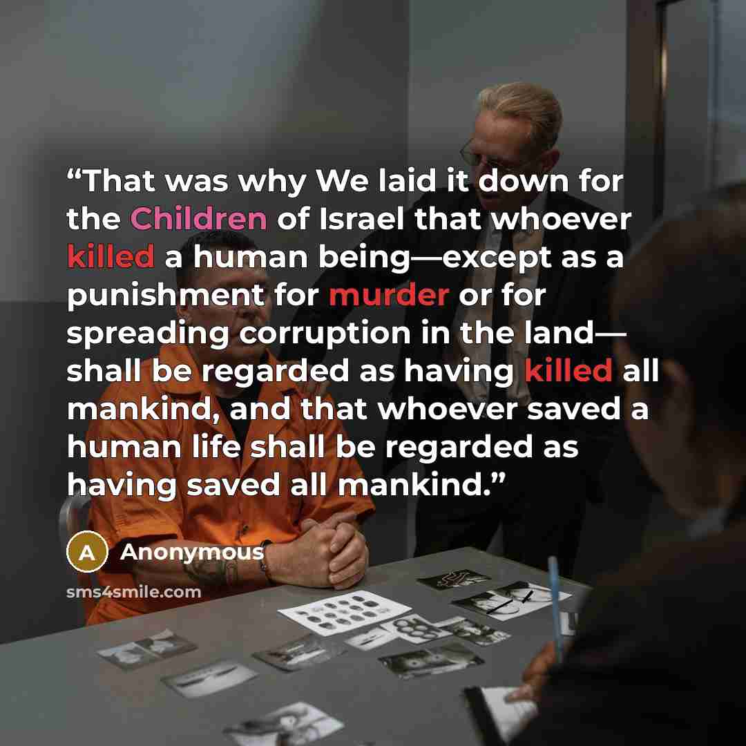 “That was why We laid it down for the Children of Israel that whoever killed a human being—except as a punishment for murder or for spreading corruption in the land— shall be regarded as having killed all mankind, and that whoever saved a human life shall be regarded as having saved all mankind.” quote by Anonymous