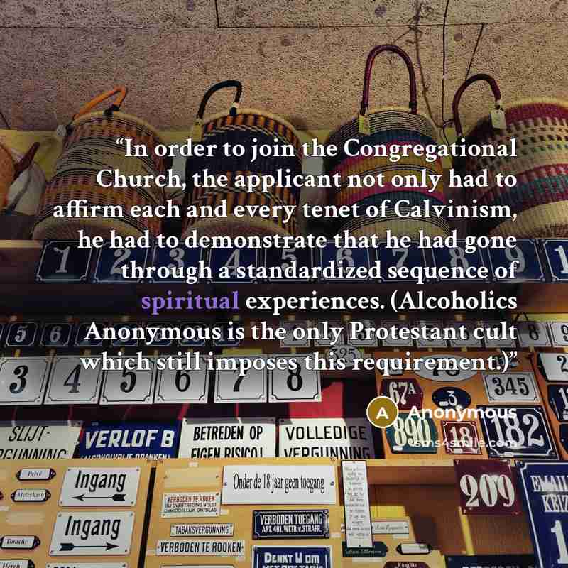 “In order to join the Congregational Church, the applicant not only had to affirm each and every tenet of Calvinism, he had to demonstrate that he had gone through a standardized sequence of spiritual experiences. (Alcoholics Anonymous is the only Protestant cult which still imposes this…” quote by Anonymous