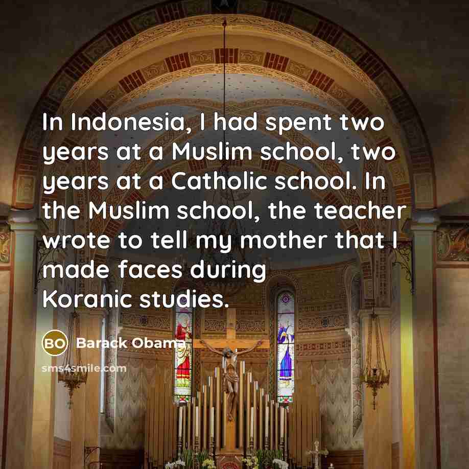 “In Indonesia, I had spent two years at a Muslim school, two years at a Catholic school. In the Muslim school, the teacher wrote to tell my mother that I made faces during Koranic studies.” quote by Barack Obama