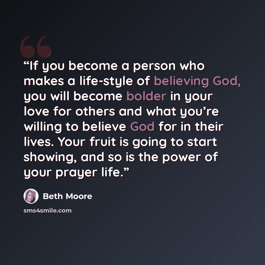 “If you become a person who makes a life-style of believing God, you will become bolder in your love for others and what you’re willing to believe God for in their lives. Your fruit is going to start showing, and so is the power of your prayer life.” quote by Beth Moore