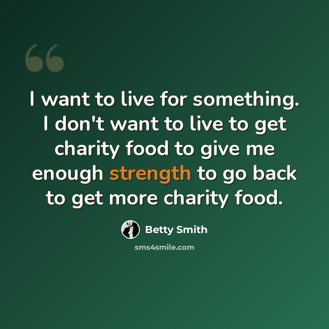 “I want to live for something. I don't want to live to get charity food to give me enough strength to go back to get more charity food.” quote by Betty Smith
