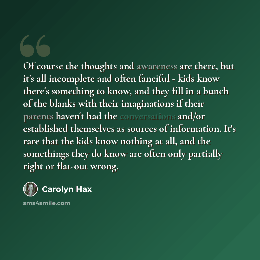 “Of course the thoughts and awareness are there, but it's all incomplete and often fanciful - kids know there's something to know, and they fill in a bunch of the blanks with their imaginations if their parents haven't had the conversations and/or established themselves as sources of information…” quote by Carolyn Hax