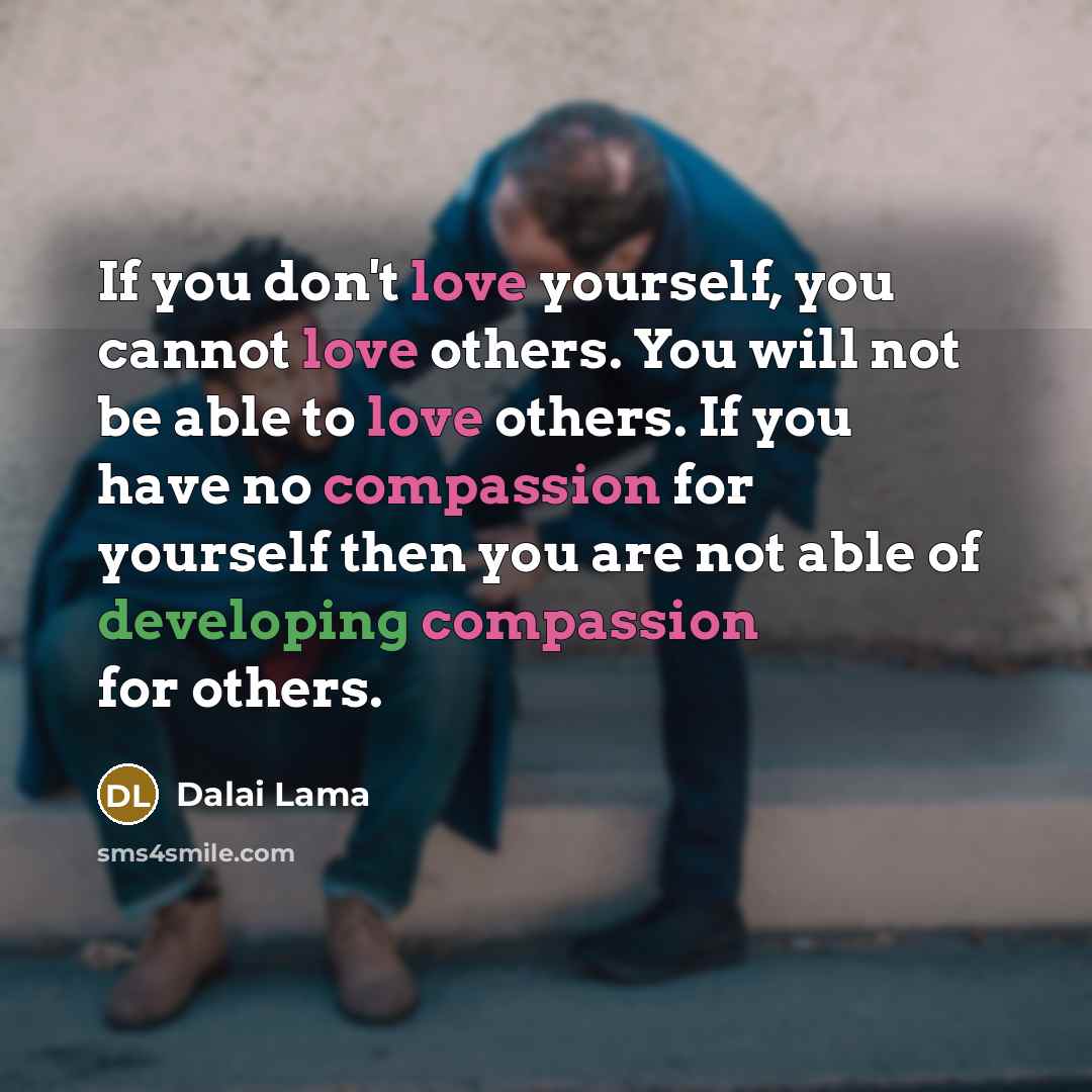 “If you don't love yourself, you cannot love others. You will not be able to love others. If you have no compassion for yourself then you are not able of developing compassion for others.” quote by Dalai Lama